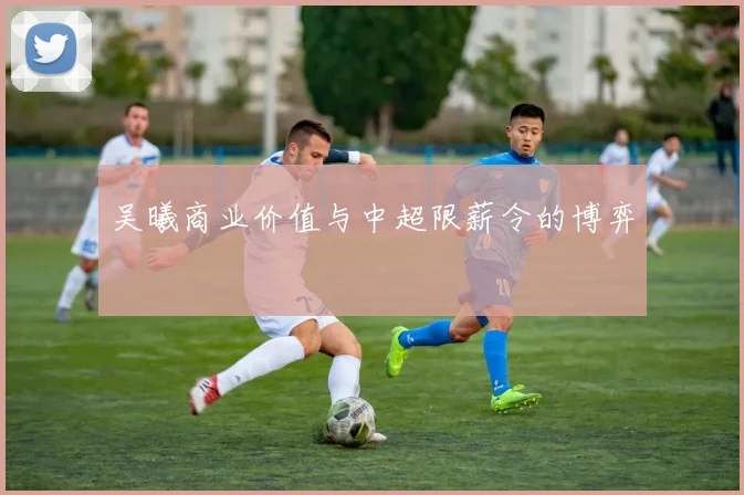 吴曦商业价值与中超限薪令的博弈