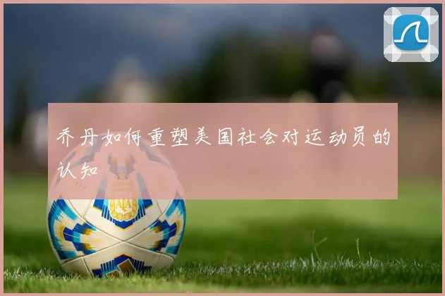 乔丹如何重塑美国社会对运动员的认知