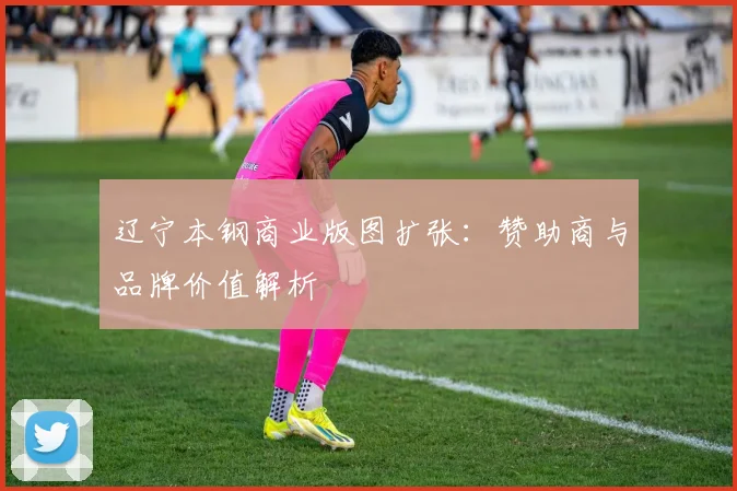 辽宁本钢商业版图扩张：赞助商与品牌价值解析