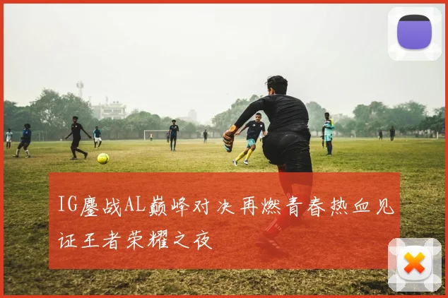 IG鏖战AL巅峰对决再燃青春热血见证王者荣耀之夜