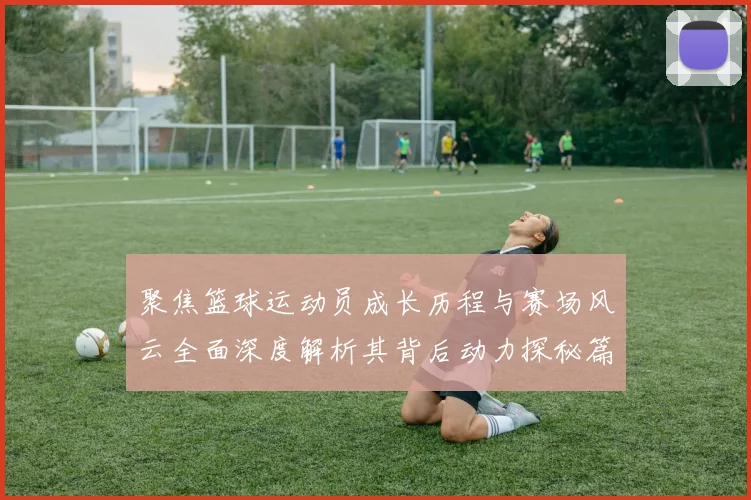 聚焦篮球运动员成长历程与赛场风云全面深度解析其背后动力探秘篇