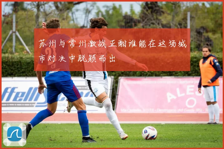 苏州与常州激战正酣谁能在这场城市对决中脱颖而出