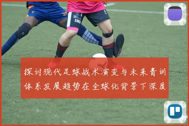 探讨现代足球战术演变与未来青训体系发展趋势在全球化背景下深度