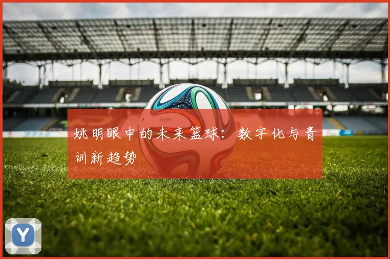 姚明眼中的未来篮球：数字化与青训新趋势