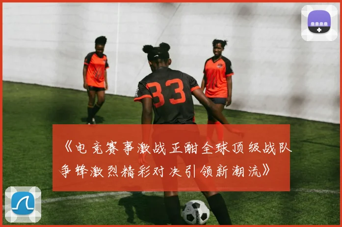《电竞赛事激战正酣全球顶级战队争锋激烈精彩对决引领新潮流》