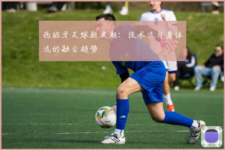 西班牙足球新浪潮：技术流与身体流的融合趋势